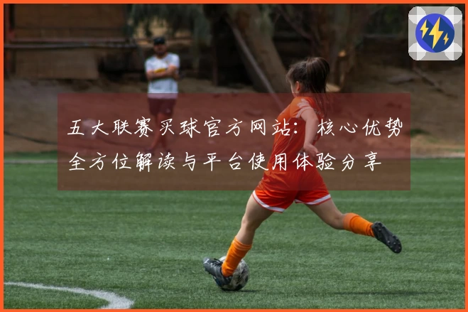 五大联赛买球官方网站：核心优势全方位解读与平台使用体验分享