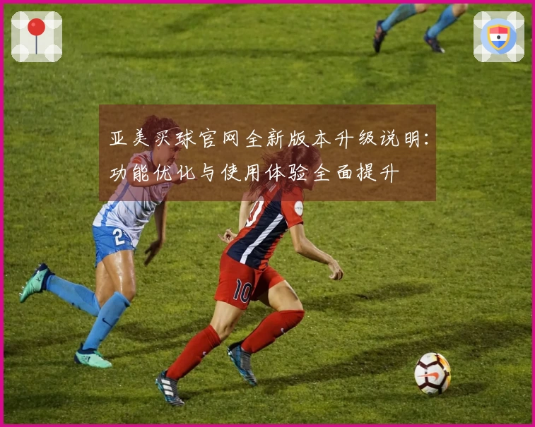 亚美买球官网全新版本升级说明：功能优化与使用体验全面提升